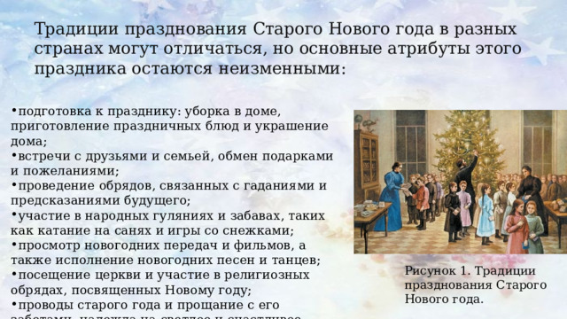 Традиции празднования Старого Нового года в разных странах могут отличаться, но основные атрибуты этого праздника остаются неизменными: подготовка к празднику: уборка в доме, приготовление праздничных блюд и украшение дома; встречи с друзьями и семьей, обмен подарками и пожеланиями; проведение обрядов, связанных с гаданиями и предсказаниями будущего; участие в народных гуляниях и забавах, таких как катание на санях и игры со снежками; просмотр новогодних передач и фильмов, а также исполнение новогодних песен и танцев; посещение церкви и участие в религиозных обрядах, посвященных Новому году; проводы старого года и прощание с его заботами, надежда на светлое и счастливое будущее. Рисунок 1. Традиции празднования Старого Нового года. 