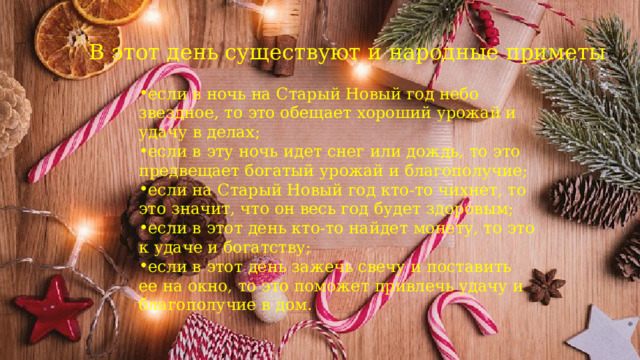 В этот день существуют и народные приметы : если в ночь на Старый Новый год небо звездное, то это обещает хороший урожай и удачу в делах; если в эту ночь идет снег или дождь, то это предвещает богатый урожай и благополучие; если на Старый Новый год кто-то чихнет, то это значит, что он весь год будет здоровым; если в этот день кто-то найдет монету, то это к удаче и богатству; если в этот день зажечь свечу и поставить ее на окно, то это поможет привлечь удачу и благополучие в дом. 
