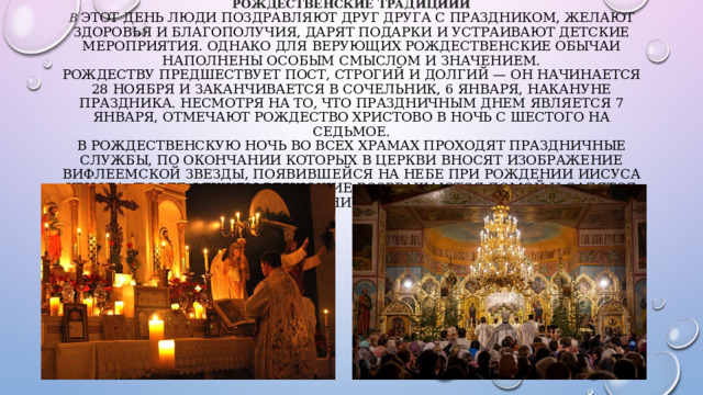 РОЖДЕСТВЕНСКИЕ ТРАДИЦИИИ  В этот день люди поздравляют друг друга с праздником, желают здоровья и благополучия, дарят подарки и устраивают детские мероприятия. Однако для верующих рождественские обычаи наполнены особым смыслом и значением.  Рождеству предшествует пост, строгий и долгий — он начинается 28 ноября и заканчивается в сочельник, 6 января, накануне праздника. Несмотря на то, что праздничным днем является 7 января, отмечают Рождество Христово в ночь с шестого на седьмое.  В Рождественскую ночь во всех храмах проходят праздничные службы, по окончании которых в церкви вносят изображение Вифлеемской звезды, появившейся на небе при рождении Иисуса Христа. После службы верующие возвращаются домой и садятся за праздничный стол.    