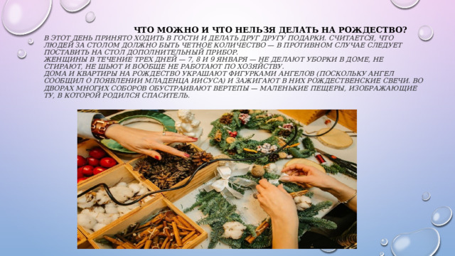  Что можно и что нельзя делать на рождество?  В этот день принято ходить в гости и делать друг другу подарки. Считается, что людей за столом должно быть четное количество — в противном случае следует поставить на стол дополнительный прибор.  Женщины в течение трех дней — 7, 8 и 9 января — не делают уборки в доме, не стирают, не шьют и вообще не работают по хозяйству.  Дома и квартиры на Рождество украшают фигурками ангелов (поскольку ангел сообщил о появлении младенца Иисуса) и зажигают в них рождественские свечи. Во дворах многих соборов обустраивают вертепы — маленькие пещеры, изображающие ту, в которой родился Спаситель.   