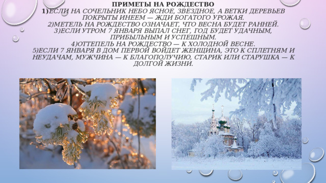 Приметы на Рождество  1) Если на Сочельник небо ясное, звездное, а ветки деревьев покрыты инеем — жди богатого урожая.  2)Метель на Рождество означает, что весна будет ранней.  3)Если утром 7 января выпал снег, год будет удачным, прибыльным и успешным.  4)Оттепель на Рождество — к холодной весне.  5)Если 7 января в дом первой войдет женщина, это к сплетням и неудачам, мужчина — к благополучию, старик или старушка — к долгой жизни.   