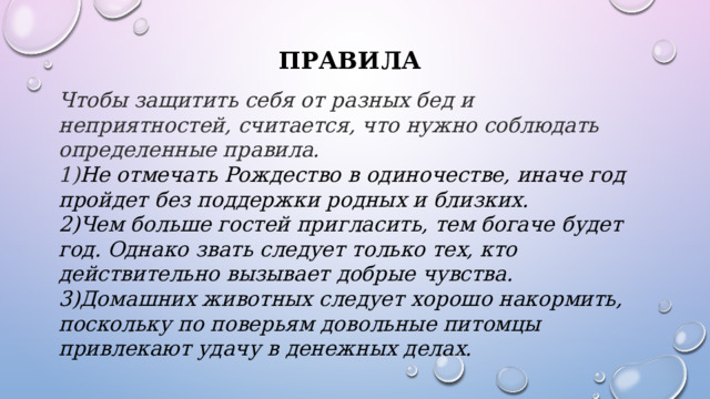 Правила Чтобы защитить себя от разных бед и неприятностей, считается, что нужно соблюдать определенные правила.  1) Не отмечать Рождество в одиночестве, иначе год пройдет без поддержки родных и близких.  2)Чем больше гостей пригласить, тем богаче будет год. Однако звать следует только тех, кто действительно вызывает добрые чувства.  3)Домашних животных следует хорошо накормить, поскольку по поверьям довольные питомцы привлекают удачу в денежных делах.    