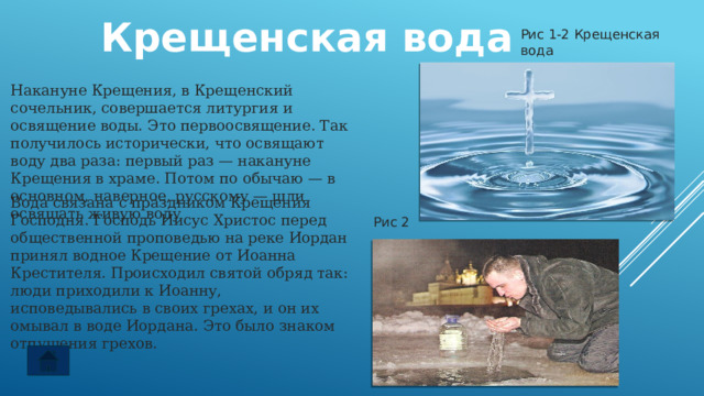  Крещенская вода Рис 1-2 Крещенская вода Накануне Крещения, в Крещенский сочельник, совершается литургия и освящение воды. Это первоосвящение. Так получилось исторически, что освящают воду два раза: первый раз — накануне Крещения в храме. Потом по обычаю — в основном, наверное, русскому — шли освящать живую воду Вода связана с праздником Крещения Господня. Господь Иисус Христос перед общественной проповедью на реке Иордан принял водное Крещение от Иоанна Крестителя. Происходил святой обряд так: люди приходили к Иоанну, исповедывались в своих грехах, и он их омывал в воде Иордана. Это было знаком отпущения грехов. Рис 2 