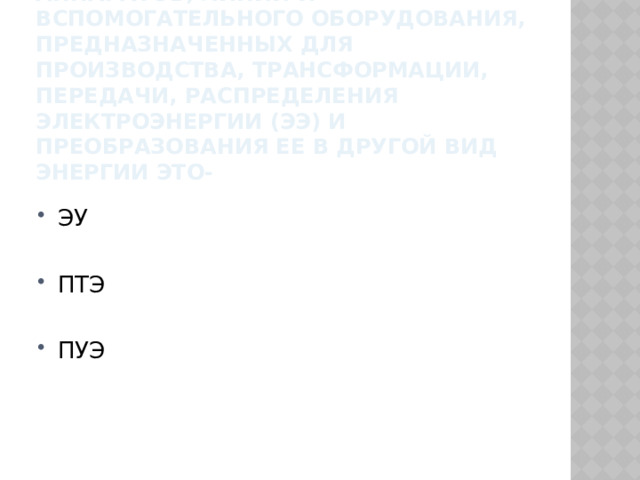 4.совокупность машин, аппаратов, линий и вспомогательного оборудования, предназначенных для производства, трансформации, передачи, распределения электроэнергии (ЭЭ) и преобразования ее в другой вид энергии это- ЭУ ПТЭ ПУЭ 