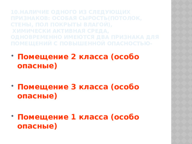 10.наличие одного из следующих признаков: особая сырость(потолок, стены, пол покрыты влагой),  химически активная среда,  одновременно имеются два признака для помещений с повышенной опасностью- Помещение 2 класса (особо опасные)  Помещение 3 класса (особо опасные)  Помещение 1 класса (особо опасные) 