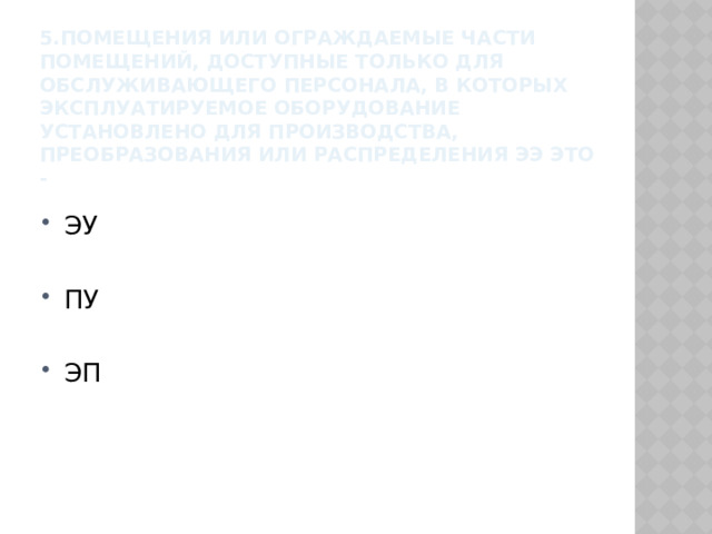 5.Помещения или ограждаемые части помещений, доступные только для обслуживающего персонала, в которых эксплуатируемое оборудование установлено для производства, преобразования или распределения ЭЭ это - ЭУ ПУ ЭП 