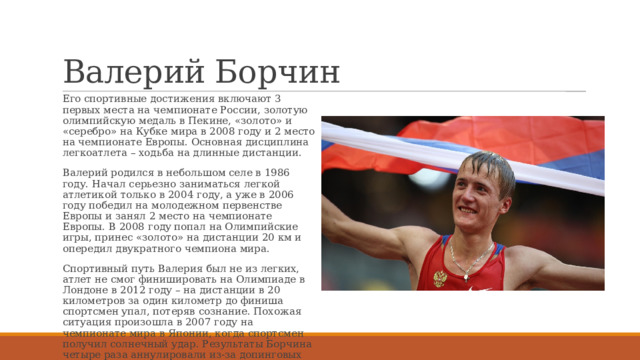 Валерий Борчин Его спортивные достижения включают 3 первых места на чемпионате России, золотую олимпийскую медаль в Пекине, «золото» и «серебро» на Кубке мира в 2008 году и 2 место на чемпионате Европы. Основная дисциплина легкоатлета – ходьба на длинные дистанции. Валерий родился в небольшом селе в 1986 году. Начал серьезно заниматься легкой атлетикой только в 2004 году, а уже в 2006 году победил на молодежном первенстве Европы и занял 2 место на чемпионате Европы. В 2008 году попал на Олимпийские игры, принес «золото» на дистанции 20 км и опередил двукратного чемпиона мира. Спортивный путь Валерия был не из легких, атлет не смог финишировать на Олимпиаде в Лондоне в 2012 году – на дистанции в 20 километров за один километр до финиша спортсмен упал, потеряв сознание. Похожая ситуация произошла в 2007 году на чемпионате мира в Японии, когда спортсмен получил солнечный удар. Результаты Борчина четыре раза аннулировали из-за допинговых тестов, а с 2012 года началась его восьмилетняя дисквалификация. 
