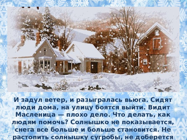 И задул ветер, и разыгралась вьюга. Сидят люди дома, на улицу боятся выйти. Видит Масленица — плохо дело. Что делать, как людям помочь? Солнышко не показывается, снега все больше и больше становится. Не растопить солнышку сугробы, не доберется Весна по такому снегу к людям. 