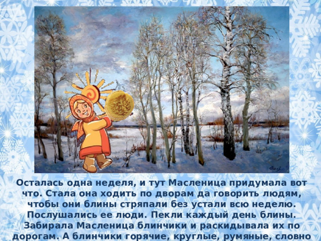 Осталась одна неделя, и тут Масленица придумала вот что. Стала она ходить по дворам да говорить людям, чтобы они блины стряпали без устали всю неделю. Послушались ее люди. Пекли каждый день блины. Забирала Масленица блинчики и раскидывала их по дорогам. А блинчики горячие, круглые, румяные, словно солнышко. Куда блин падал, там и проталинка появлялась.  