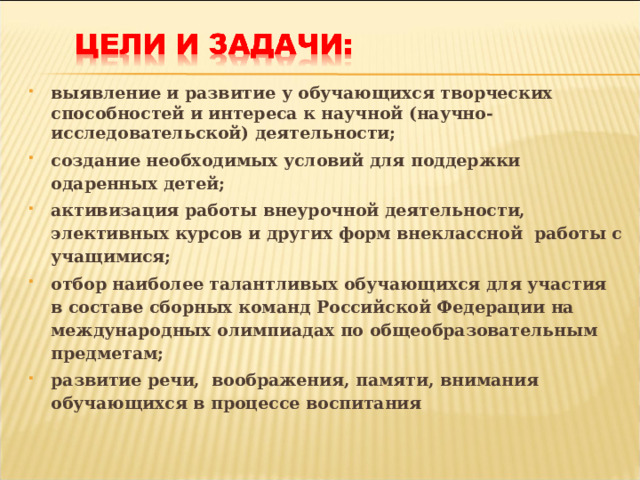 выявление и развитие у обучающихся творческих способностей и интереса к научной (научно-исследовательской) деятельности; создание необходимых условий для поддержки одаренных детей; активизация работы внеурочной деятельности, элективных курсов и других форм внеклассной работы с учащимися; отбор наиболее талантливых обучающихся для участия в составе сборных команд Российской Федерации на международных олимпиадах по общеобразовательным предметам; развитие речи, воображения, памяти, внимания обучающихся в процессе воспитания  