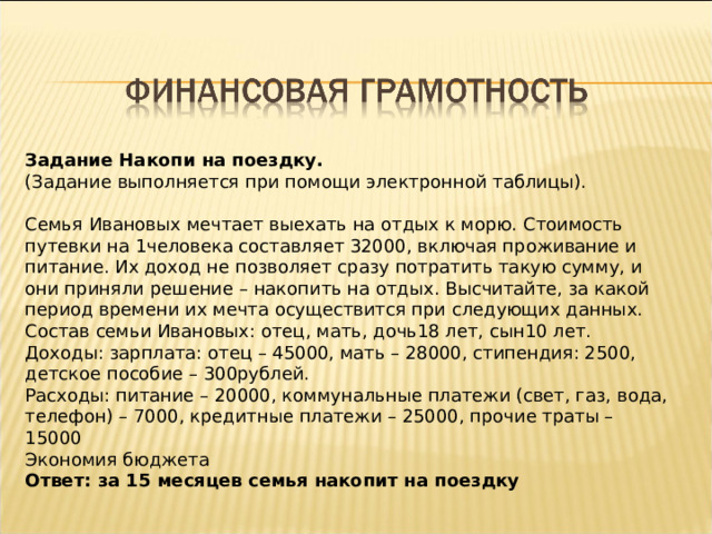 Задание Накопи на поездку. (Задание выполняется при помощи электронной таблицы).   Семья Ивановых мечтает выехать на отдых к морю. Стоимость путевки на 1человека составляет 32000, включая проживание и питание. Их доход не позволяет сразу потратить такую сумму, и они приняли решение – накопить на отдых. Высчитайте, за какой период времени их мечта осуществится при следующих данных. Состав семьи Ивановых: отец, мать, дочь18 лет, сын10 лет. Доходы: зарплата: отец – 45000, мать – 28000, стипендия: 2500, детское пособие – 300рублей. Расходы: питание – 20000, коммунальные платежи (свет, газ, вода, телефон) – 7000, кредитные платежи – 25000, прочие траты – 15000 Экономия бюджета Ответ: за 15 месяцев семья накопит на поездку 