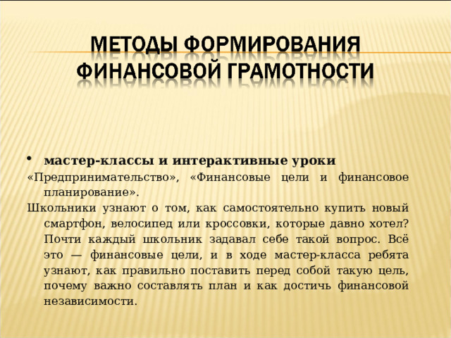 мастер-классы и интерактивные уроки «Предпринимательство», «Финансовые цели и финансовое планирование». Школьники узнают о том, как самостоятельно купить новый смартфон, велосипед или кроссовки, которые давно хотел? Почти каждый школьник задавал себе такой вопрос. Всё это — финансовые цели, и в ходе мастер-класса ребята узнают, как правильно поставить перед собой такую цель, почему важно составлять план и как достичь финансовой независимости. 