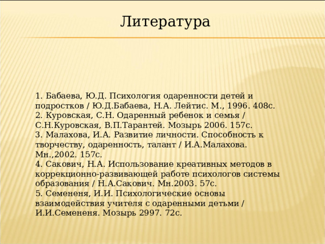 Литература 1. Бабаева, Ю.Д. Психология одаренности детей и подростков / Ю.Д.Бабаева, Н.А. Лейтис. М., 1996. 408с.  2. Куровская, С.Н. Одаренный ребенок и семья / С.Н.Куровская, В.П.Тарантей. Мозырь 2006. 157с.  3. Малахова, И.А. Развитие личности. Способность к творчеству, одаренность, талант / И.А.Малахова. Мн.,2002. 157с.  4. Сакович, Н.А. Использование креативных методов в коррекционно-развивающей работе психологов системы образования / Н.А.Сакович. Мн.2003. 57с.  5. Семененя, И.И. Психологические основы взаимодействия учителя с одаренными детьми / И.И.Семененя. Мозырь 2997. 72с.   29 