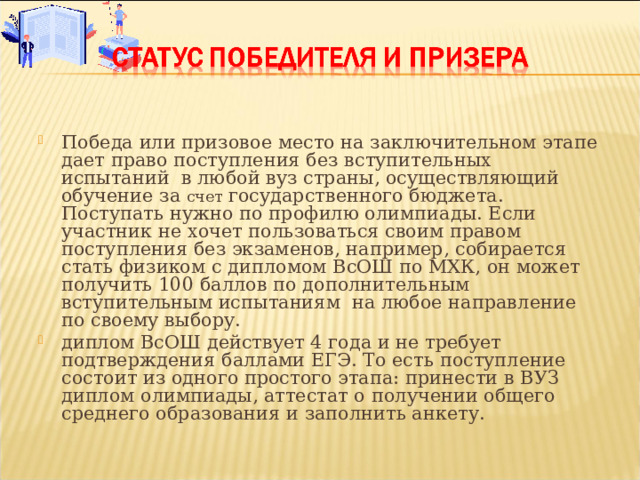 Победа или призовое место на заключительном этапе дает право поступления без вступительных испытаний в любой вуз страны, осуществляющий обучение за  счет государственного бюджета. Поступать нужно по профилю олимпиады. Если участник не хочет пользоваться своим правом поступления без экзаменов, например, собирается стать физиком с дипломом ВсОШ по МХК, он может получить 100 баллов по дополнительным вступительным испытаниям на любое направление по своему выбору. диплом ВсОШ действует 4 года и не требует подтверждения баллами ЕГЭ. То есть поступление состоит из одного простого этапа: принести в ВУЗ диплом олимпиады, аттестат о получении общего среднего образования и заполнить анкету.  