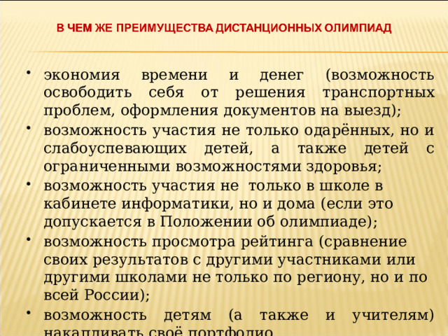 экономия времени и денег (возможность освободить себя от решения транспортных проблем, оформления документов на выезд); возможность участия не только одарённых, но и слабоуспевающих детей, а также детей с ограниченными возможностями здоровья;   возможность участия не  только в школе в кабинете информатики, но и дома (если это допускается в Положении об олимпиаде); возможность просмотра рейтинга (сравнение своих результатов с другими участниками или другими школами не только по региону, но и по всей России); возможность детям (а также и учителям) накапливать своё портфолио. 