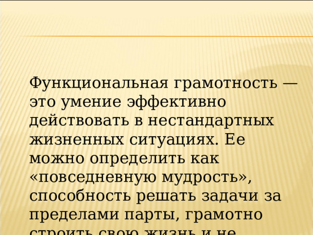 Функциональная грамотность — это умение эффективно действовать в нестандартных жизненных ситуациях. Ее можно определить как «повседневную мудрость», способность решать задачи за пределами парты, грамотно строить свою жизнь и не теряться в ней 