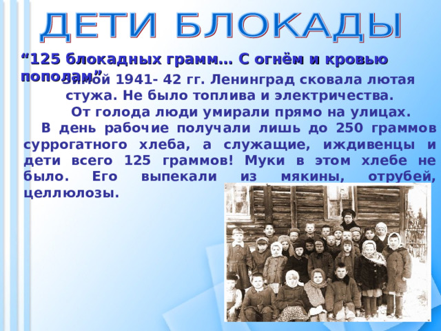  “ 125 блокадных грамм… С огнём и кровью пополам” Зимой 1941- 42 гг. Ленинград сковала лютая стужа. Не было топлива и электричества.  От голода люди умирали прямо на улицах. В день рабочие получали лишь до 250 граммов суррогатного хлеба, а служащие, иждивенцы и дети всего 125 граммов! Муки в этом хлебе не было. Его выпекали из мякины, отрубей, целлюлозы.  
