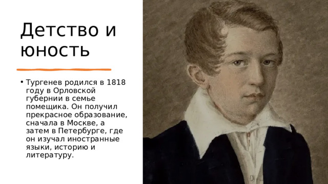 Детство и юность Тургенев родился в 1818 году в Орловской губернии в семье помещика. Он получил прекрасное образование, сначала в Москве, а затем в Петербурге, где он изучал иностранные языки, историю и литературу. 