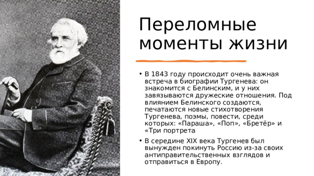 Переломные моменты жизни В 1843 году происходит очень важная встреча в биографии Тургенева: он знакомится с Белинским, и у них завязываются дружеские отношения. Под влиянием Белинского создаются, печатаются новые стихотворения Тургенева, поэмы, повести, среди которых: «Параша», «Поп», «Бретёр» и «Три портрета В середине XIX века Тургенев был вынужден покинуть Россию из-за своих антиправительственных взглядов и отправиться в Европу. 