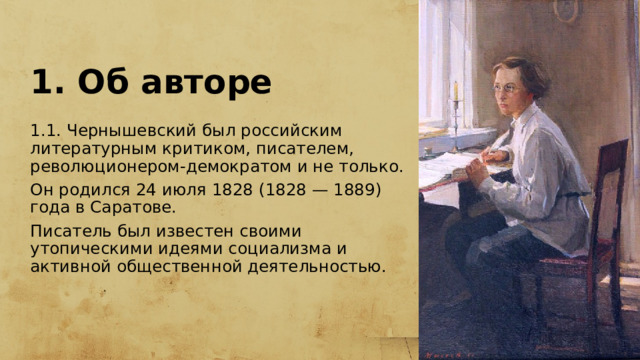 1. Об авторе 1.1. Чернышевский был российским литературным критиком, писателем, революционером-демократом и не только. Он родился 24 июля 1828 (1828 — 1889) года в Саратове. Писатель был известен своими утопическими идеями социализма и активной общественной деятельностью. 