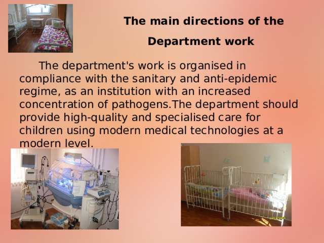 The main directions of the Department work  The department's work is organised in compliance with the sanitary and anti-epidemic regime, as an institution with an increased concentration of pathogens.The department should provide high-quality and specialised care for children using modern medical technologies at a modern level. 