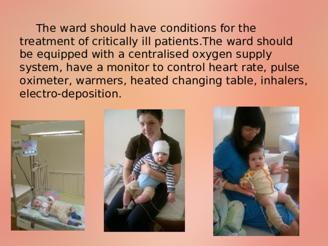 The ward should have conditions for the treatment of critically ill patients.The ward should be equipped with a centralised oxygen supply system, have a monitor to control heart rate, pulse oximeter, warmers, heated changing table, inhalers, electro-deposition. 