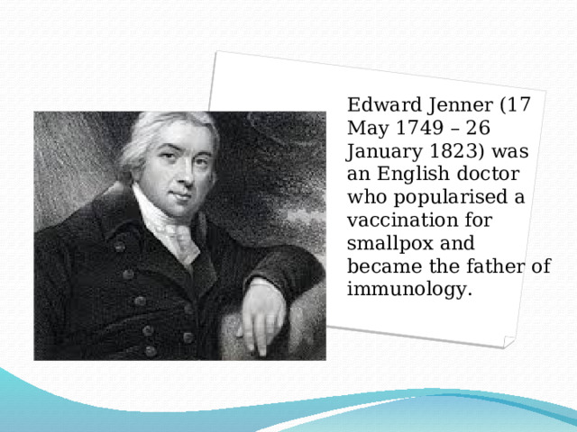 Edward Jenner (17 May 1749 – 26 January 1823) was an English doctor who popularised a vaccination for smallpox and became the father of immunology . 