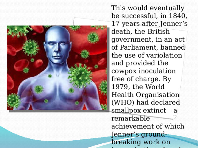 This would eventually be successful, in 1840, 17 years after Jenner’s death, the British government, in an act of Parliament, banned the use of variolation and provided the cowpox inoculation free of charge. By 1979, the World Health Organisation (WHO) had declared smallpox extinct – a remarkable achievement of which Jenner’s ground-breaking work on immunisation played a key role. 