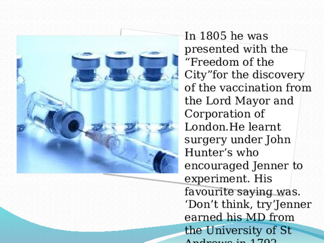 In 1805 he was presented with the “Freedom of the City”for the discovery of the vaccination from the Lord Mayor and Corporation of London.He learnt surgery under John Hunter’s who encouraged Jenner to experiment. His favourite saying was. ‘Don’t think, try’Jenner earned his MD from the University of St Andrews in 1792. 