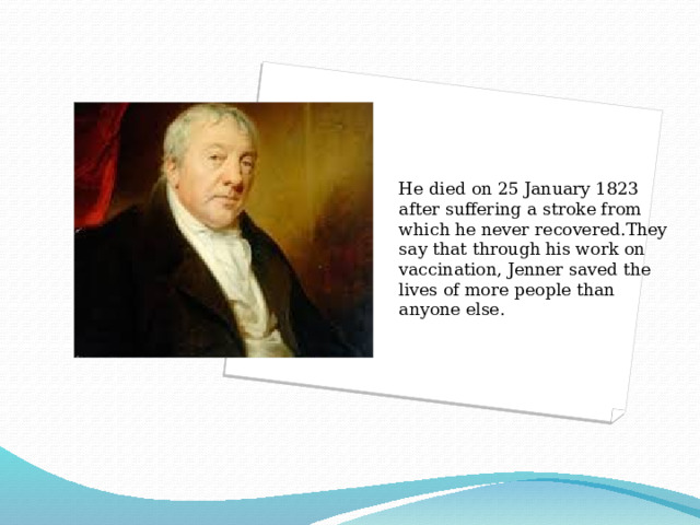 He died on 25 January 1823 after suffering a stroke from which he never recovered.They say that through his work on vaccination, Jenner saved the lives of more people than anyone else. 