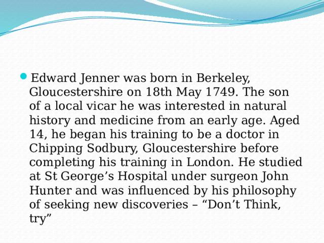 Edward Jenner was born in Berkeley, Gloucestershire on 18th May 1749. The son of a local vicar he was interested in natural history and medicine from an early age. Aged 14, he began his training to be a doctor in Chipping Sodbury, Gloucestershire before completing his training in London. He studied at St George’s Hospital under surgeon John Hunter and was influenced by his philosophy of seeking new discoveries – “Don’t Think, try” 