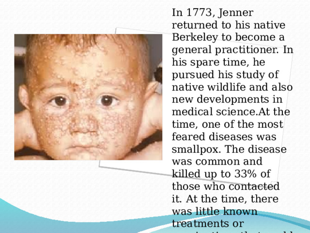 In 1773, Jenner returned to his native Berkeley to become a general practitioner. In his spare time, he pursued his study of native wildlife and also new developments in medical science.At the time, one of the most feared diseases was smallpox. The disease was common and killed up to 33% of those who contacted it. At the time, there was little known treatments or vaccinations that could prevent it. 