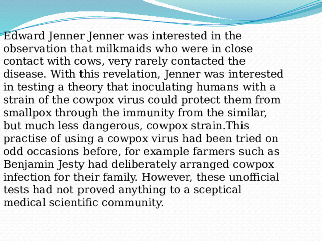 Edward Jenner Jenner was interested in the observation that milkmaids who were in close contact with cows, very rarely contacted the disease. With this revelation, Jenner was interested in testing a theory that inoculating humans with a strain of the cowpox virus could protect them from smallpox through the immunity from the similar, but much less dangerous, cowpox strain.This practise of using a cowpox virus had been tried on odd occasions before, for example farmers such as Benjamin Jesty had deliberately arranged cowpox infection for their family. However, these unofficial tests had not proved anything to a sceptical medical scientific community. 