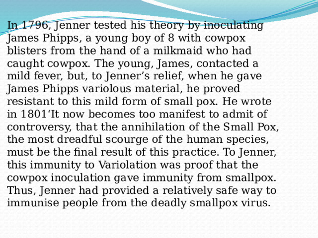 In 1796, Jenner tested his theory by inoculating James Phipps, a young boy of 8 with cowpox blisters from the hand of a milkmaid who had caught cowpox. The young, James, contacted a mild fever, but, to Jenner’s relief, when he gave James Phipps variolous material, he proved resistant to this mild form of small pox. He wrote in 1801‘It now becomes too manifest to admit of controversy, that the annihilation of the Small Pox, the most dreadful scourge of the human species, must be the final result of this practice. To Jenner, this immunity to Variolation was proof that the cowpox inoculation gave immunity from smallpox. Thus, Jenner had provided a relatively safe way to immunise people from the deadly smallpox virus. 