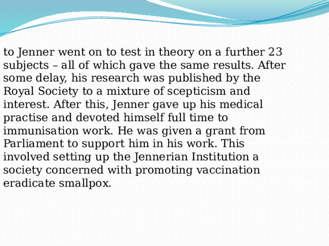 to Jenner went on to test in theory on a further 23 subjects – all of which gave the same results. After some delay, his research was published by the Royal Society to a mixture of scepticism and interest. After this, Jenner gave up his medical practise and devoted himself full time to immunisation work. He was given a grant from Parliament to support him in his work. This involved setting up the Jennerian Institution a society concerned with promoting vaccination eradicate smallpox. 
