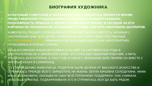 БИОГРАФИЯ ХУДОЖНИКА   Культовый советский и американский живописец является ярким представителем традиционного соцарта и концептуализма. Популярность пришла к автору в советское время, и сегодня за его картины на лондонских аукционах готовы платить миллионы долларов. Живописец прошел сложный многогранный творческий путь. Начиная с оформления книг для детей, со временем он обрел свой собственный  неповторимый стиль , применял участие в диссидентских мероприятиях, проводимых в разных странах. Илья Иосифович Кабаков появился на свет 30 сентября 1933 года в Днепропетровске в еврейской семье. Его отец был обычным рабочим, а мать трудилась бухгалтером. В 1941 году в связи с военными действиями он вместе с матерью уехал в Самарканд. По утверждению живописца, родители были далеки от высокого искусства и стремились прежде всего заработать на жизнь. Белла Юрьевна Солодухина, мама Ильи Иосифовича, оказывала сыну всестороннюю поддержку. Она снимала небольшое жилье, подкармливала его и стремилась всегда быть рядом. 