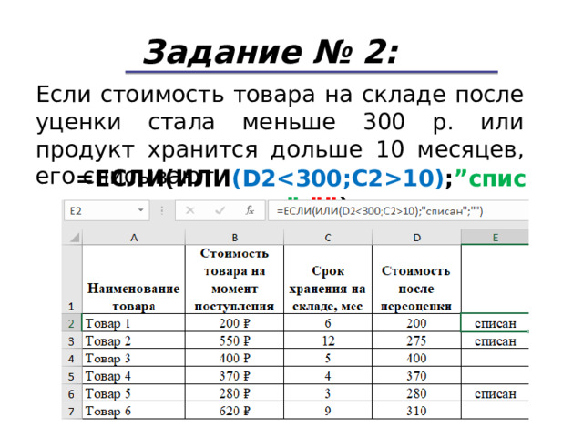 Задание № 2: Если стоимость товара на складе после уценки стала меньше 300 р. или продукт хранится дольше 10 месяцев, его списывают. = ЕСЛИ(ИЛИ ( D210) ; ” списан ” ; ”” ) 