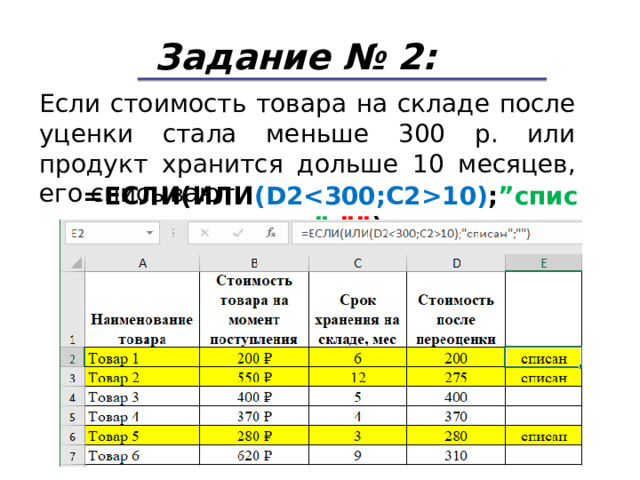 Задание № 2: Если стоимость товара на складе после уценки стала меньше 300 р. или продукт хранится дольше 10 месяцев, его списывают. = ЕСЛИ(ИЛИ ( D210) ; ” списан ” ; ”” ) 