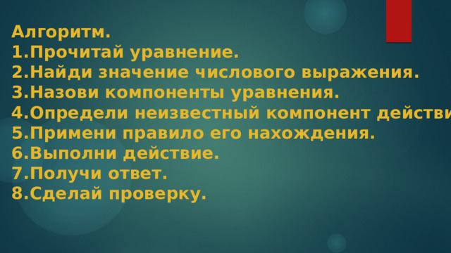 Алгоритм. 1.Прочитай уравнение.  2.Найди значение числового выражения. 3.Назови компоненты уравнения. 4.Определи неизвестный компонент действия. 5.Примени правило его нахождения. 6.Выполни действие. 7.Получи ответ. 8.Сделай проверку. 