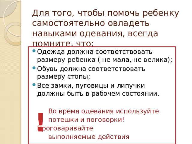 Для того, чтобы помочь ребенку самостоятельно овладеть навыками одевания, всегда помните, что: Одежда должна соответствовать размеру ребенка ( не мала, не велика); Обувь должна соответствовать размеру стопы; Все замки, пуговицы и липучки должны быть в рабочем состоянии.  Во время одевания используйте  потешки и поговорки! Проговаривайте  выполняемые действия ! 