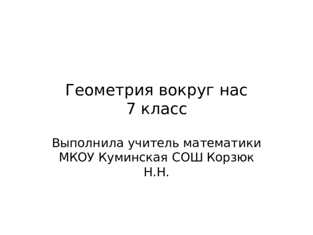 Геометрия вокруг нас  7 класс Выполнила учитель математики МКОУ Куминская СОШ Корзюк Н.Н. 