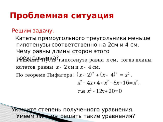 Проблемная ситуация Решим задачу.  Катеты прямоугольного треугольника меньше гипотенузы соответственно на 2см и 4 см. Чему равны длины сторон этого треугольника? Укажите степень полученного уравнения. Умеем ли мы решать такие уравнения? 