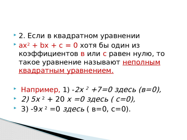 2. Если в квадратном уравнении ах 2  + bх + с = 0 хотя бы один из коэффициентов в или с равен нулю, то такое уравнение называют неполным квадратным уравнением.   Например, 1) - 2 х 2  +7=0 здесь (в=0),  2) 5 х 2  + 20 х =0 здесь ( с=0),   3) -9 х 2  =0 здесь ( в=0, с=0). 