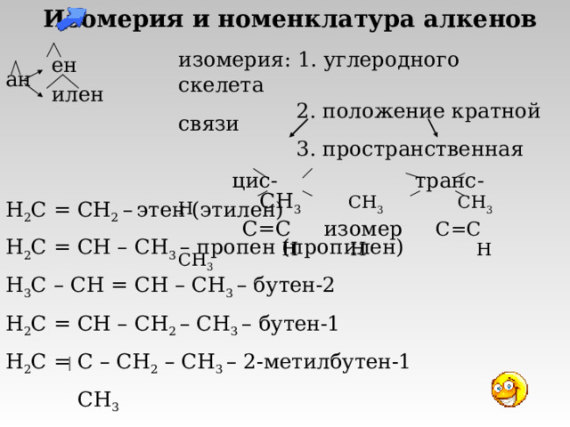Изомерия и номенклатура алкенов   ен ан  илен изомерия: 1. углеродного скелета  2. положение кратной связи  3. пространственная  цис - транс -   СН 3  СН 3  СН 3 Н  С=С  изомер С=С  Н Н Н  СН 3 H 2 C = CH 2  –  этен (этилен) H 2 C = CH – CH 3  – пропен (пропилен) H 3 C – CH = CH – CH 3  – бутен-2 H 2 C = CH – CH 2 – CH 3  – бутен-1 H 2 C = C – CH 2 – CH 3  – 2-метилбутен-1  CH 3 