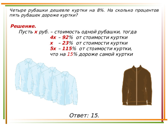 Четыре рубашки дешевле куртки на 8%. На сколько процентов пять рубашек дороже куртки? Решение. Пусть х руб. – стоимость одной рубашки, тогда 4х  – 92 % от стоимости куртки х  – 23 % от стоимости куртки 5х  – 115 % от стоимости куртки, что на 15 % дороже самой куртки  Ответ: 15. 