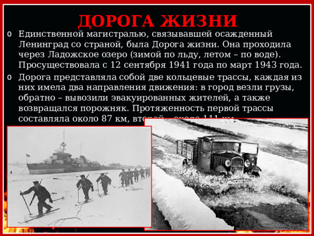 ДОРОГА ЖИЗНИ Единственной магистралью, связывавшей осажденный Ленинград со страной, была Дорога жизни. Она проходила через Ладожское озеро (зимой по льду, летом – по воде). Просуществовала с 12 сентября 1941 года по март 1943 года. Дорога представляла собой две кольцевые трассы, каждая из них имела два направления движения: в город везли грузы, обратно – вывозили эвакуированных жителей, а также возвращался порожняк. Протяженность первой трассы составляла около 87 км, второй – около 111 км. 
