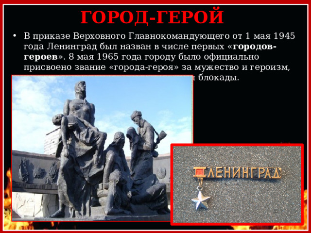 ГОРОД-ГЕРОЙ В приказе Верховного Главнокомандующего от 1 мая 1945 года Ленинград был назван в числе первых « городов-героев ». 8 мая 1965 года городу было официально присвоено звание «города-героя» за мужество и героизм, проявленные его жителями во время блокады. 