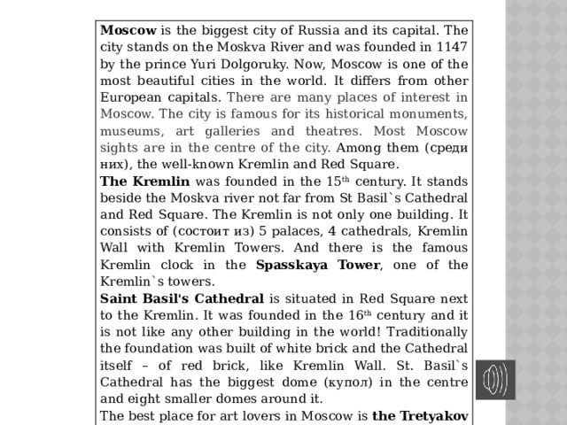 Moscow is the biggest city of Russia and its capital. The city stands on the Moskva River and was founded in 1147 by the prince Yuri Dolgoruky. Now, Moscow is one of the most beautiful cities in the world. It differs from other European capitals. There are many places of interest in Moscow. The city is famous for its historical monuments, museums, art galleries and theatres. Most Moscow sights are in the centre of the city. Among them (среди них), the well-known Kremlin and Red Square. The  Kremlin was founded in the 15 th century. It stands beside the Moskva river not far from St Basil`s Cathedral and Red Square. The Kremlin is not only one building. It consists of (состоит из) 5 palaces, 4 cathedrals, Kremlin Wall with Kremlin Towers. And there is the famous Kremlin clock in the Spasskaya Tower , one of the Kremlin`s towers. Saint Basil's Cathedral is situated in Red Square next to the Kremlin. It was founded in the 16 th century and it is not like any other building in the world! Traditionally the foundation was built of white brick and the Cathedral itself – of red brick, like Kremlin Wall. St. Basil`s Cathedral has the biggest dome (купол) in the centre and eight smaller domes around it. The best place for art lovers in Moscow is the Tretyakov Art Gallery , which has a large collection of pictures. It was founded in 1856 by Pavel Tretyakov. Now it has more than 130.000 paintings in its collection. Come to Moscow and you`ll enjoy its beauty.  