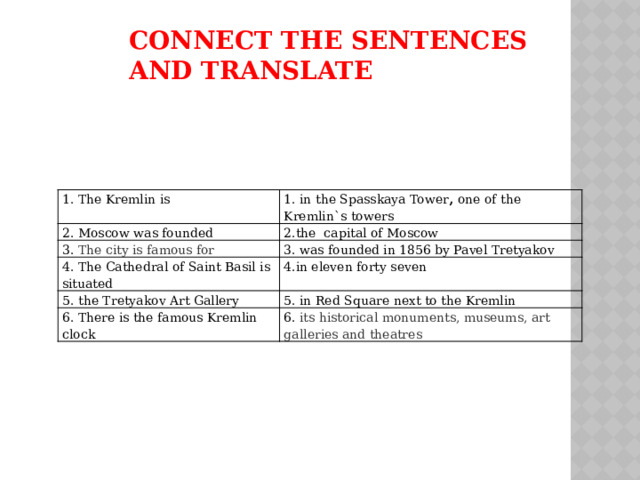 Connect the sentences and translate 1. The Kremlin is 1. in the Spasskaya Tower , one of the Kremlin`s towers 2. Moscow was founded 2.the capital of Moscow 3. The city is famous for 3. was founded in 1856 by Pavel Tretyakov 4. The Cathedral of Saint Basil is situated 4.in eleven forty seven 5.  the Tretyakov Art Gallery 5. in Red Square next to the Kremlin 6. There is the famous Kremlin clock 6. its historical monuments, museums, art galleries and theatres 