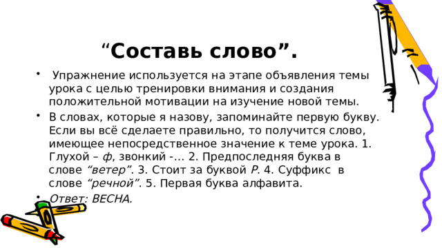 “ Составь слово”.   Упражнение используется на этапе объявления темы урока с целью тренировки внимания и создания положительной мотивации на изучение новой темы. В словах, которые я назову, запоминайте первую букву. Если вы всё сделаете правильно, то получится слово, имеющее непосредственное значение к теме урока. 1. Глухой –  ф , звонкий -… 2. Предпоследняя буква в слове  “ветер” . 3. Стоит за буквой  Р . 4. Суффикс  в слове  “речной” . 5. Первая буква алфавита. Ответ: ВЕСНА. 